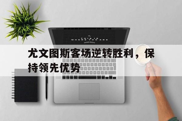 关于尤文图斯客场逆转胜利，保持领先优势的信息