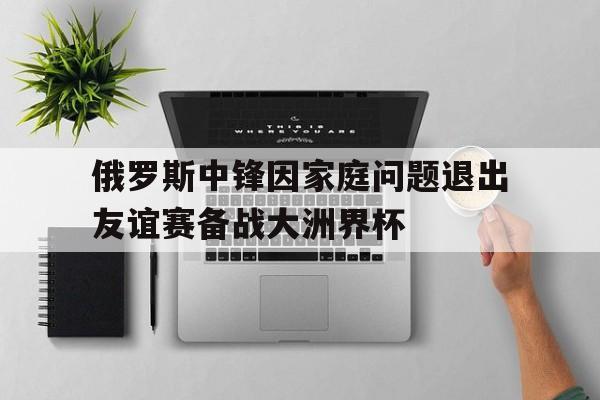 俄罗斯中锋因家庭问题退出友谊赛备战大洲界杯的简单介绍