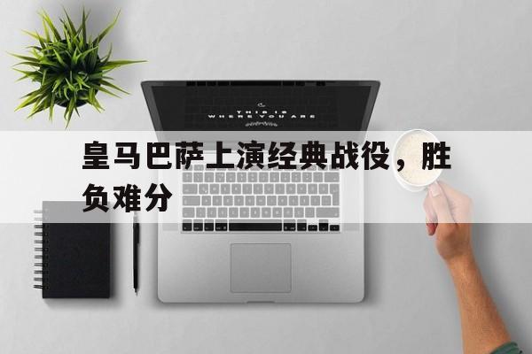 皇马巴萨上演经典战役，胜负难分的简单介绍