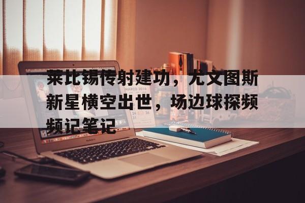 莱比锡传射建功，尤文图斯新星横空出世，场边球探频频记笔记莱切vs尤文图斯